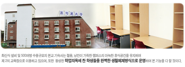 최신식 설비 및 500여명 수용규모의 본교 기숙사는 젊음, 낭만이 가득한 캠퍼스의 아늑한 휴식공간을 유지하여 제 2의 교육장으로 이용하고 있으며, 또한, 왕성한 학업의욕에 찬 학생들을 완벽한 생활체제방식으로 운영하여 본 기능을 다 할 것이다.